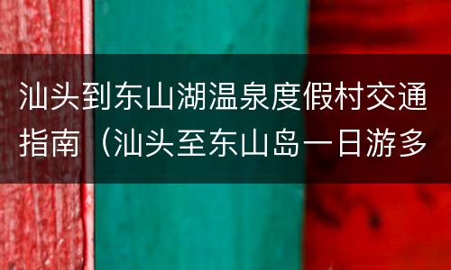 汕头到东山湖温泉度假村交通指南（汕头至东山岛一日游多少钱）