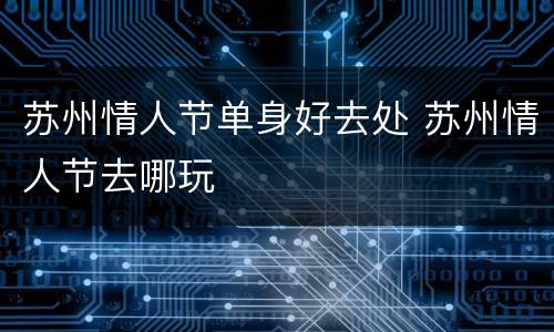 苏州情人节单身好去处 苏州情人节去哪玩