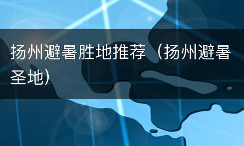 扬州避暑胜地推荐（扬州避暑圣地）