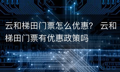 云和梯田门票怎么优惠？ 云和梯田门票有优惠政策吗