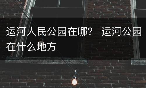 运河人民公园在哪？ 运河公园在什么地方
