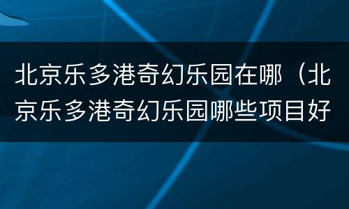 北京乐多港奇幻乐园在哪（北京乐多港奇幻乐园哪些项目好玩）