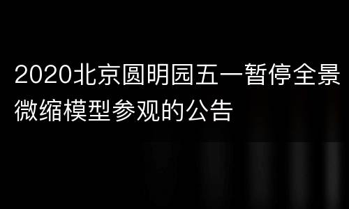 2020北京圆明园五一暂停全景微缩模型参观的公告