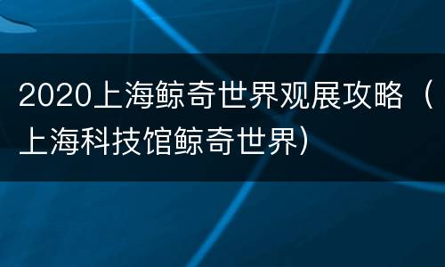 2020上海鲸奇世界观展攻略（上海科技馆鲸奇世界）