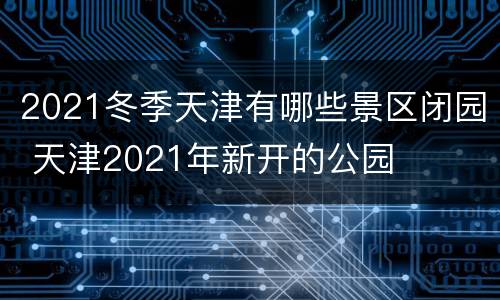 2021冬季天津有哪些景区闭园 天津2021年新开的公园