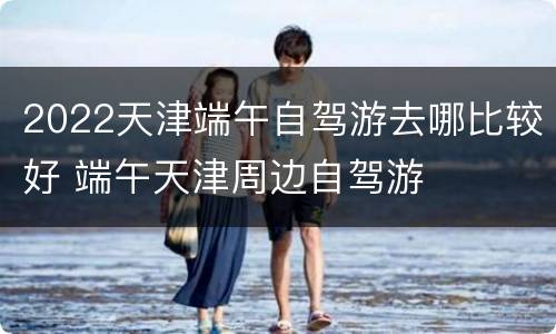 2022天津端午自驾游去哪比较好 端午天津周边自驾游