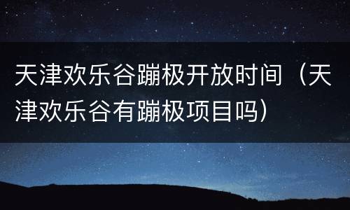 天津欢乐谷蹦极开放时间（天津欢乐谷有蹦极项目吗）