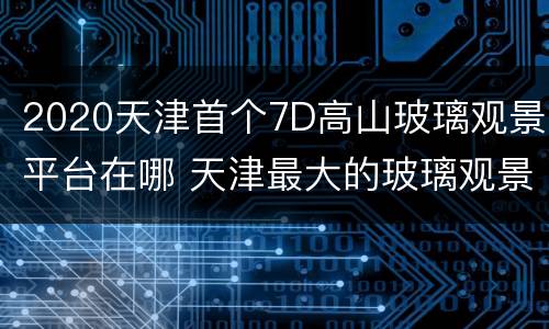 2020天津首个7D高山玻璃观景平台在哪 天津最大的玻璃观景平台