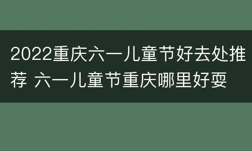 2022重庆六一儿童节好去处推荐 六一儿童节重庆哪里好耍
