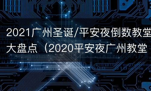 2021广州圣诞/平安夜倒数教堂大盘点（2020平安夜广州教堂）