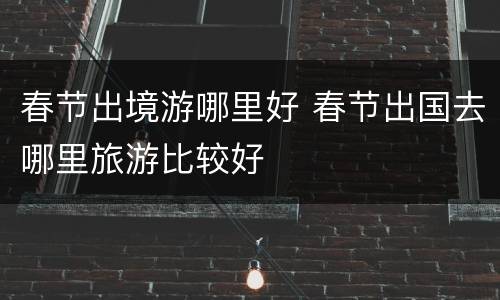 春节出境游哪里好 春节出国去哪里旅游比较好