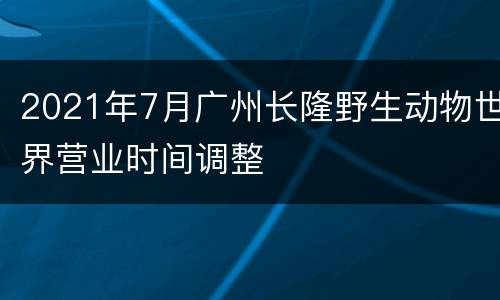 2021年7月广州长隆野生动物世界营业时间调整