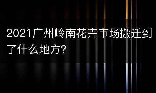 2021广州岭南花卉市场搬迁到了什么地方？