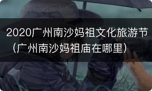 2020广州南沙妈祖文化旅游节（广州南沙妈祖庙在哪里）