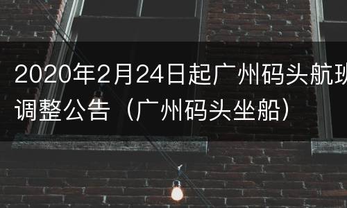 2020年2月24日起广州码头航班调整公告（广州码头坐船）