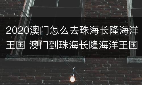 2020澳门怎么去珠海长隆海洋王国 澳门到珠海长隆海洋王国怎么走