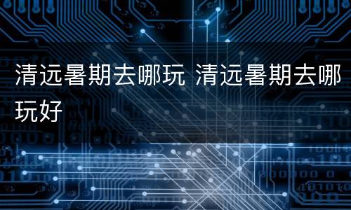 清远暑期去哪玩 清远暑期去哪玩好