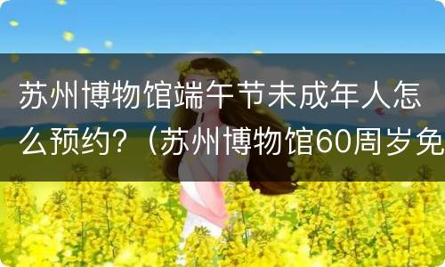苏州博物馆端午节未成年人怎么预约?（苏州博物馆60周岁免预约）