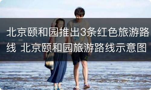 北京颐和园推出3条红色旅游路线 北京颐和园旅游路线示意图