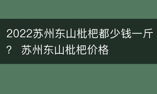 2022苏州东山枇杷都少钱一斤？ 苏州东山枇杷价格