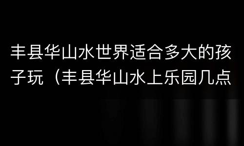 丰县华山水世界适合多大的孩子玩（丰县华山水上乐园几点关门）