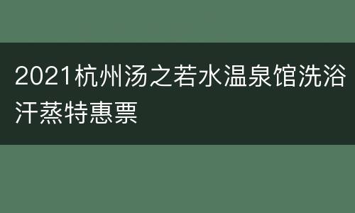 2021杭州汤之若水温泉馆洗浴汗蒸特惠票