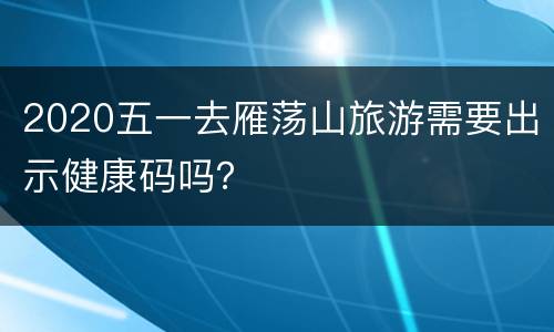 2020五一去雁荡山旅游需要出示健康码吗？