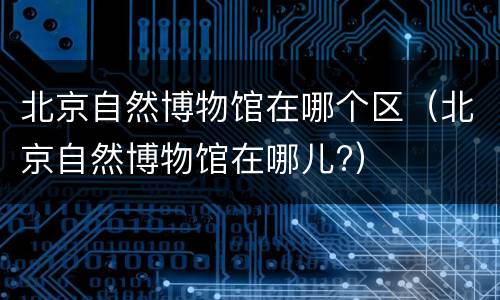 北京自然博物馆在哪个区（北京自然博物馆在哪儿?）