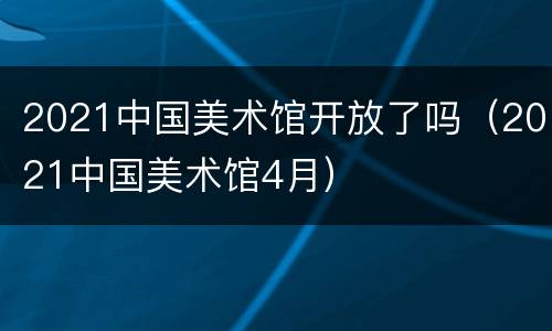 2021中国美术馆开放了吗（2021中国美术馆4月）