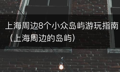 上海周边8个小众岛屿游玩指南（上海周边的岛屿）