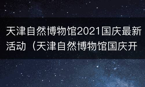 天津自然博物馆2021国庆最新活动（天津自然博物馆国庆开馆吗）