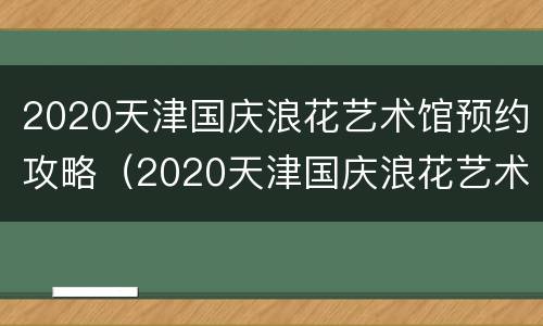 2020天津国庆浪花艺术馆预约攻略（2020天津国庆浪花艺术馆预约攻略图）