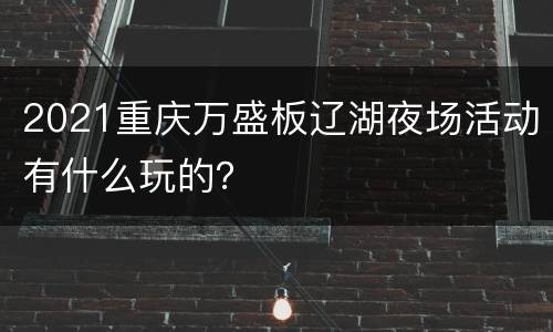 2021重庆万盛板辽湖夜场活动有什么玩的？