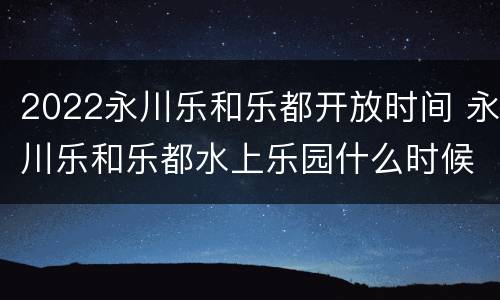 2022永川乐和乐都开放时间 永川乐和乐都水上乐园什么时候开放