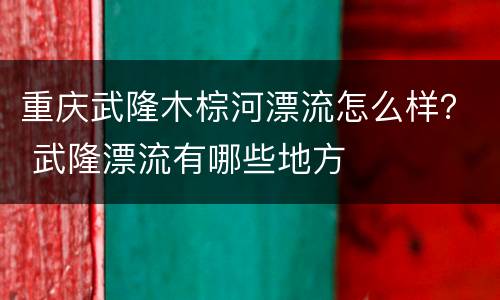 重庆武隆木棕河漂流怎么样？ 武隆漂流有哪些地方