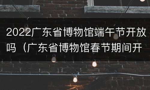 2022广东省博物馆端午节开放吗（广东省博物馆春节期间开放吗）