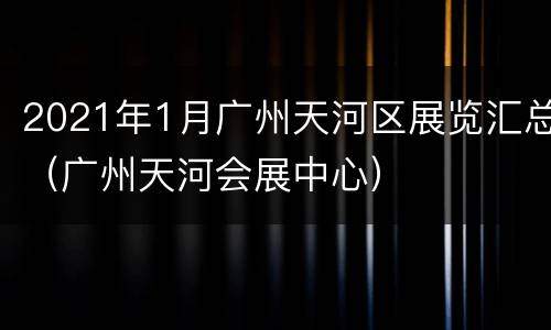 2021年1月广州天河区展览汇总（广州天河会展中心）