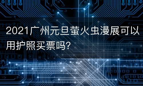 2021广州元旦萤火虫漫展可以用护照买票吗？