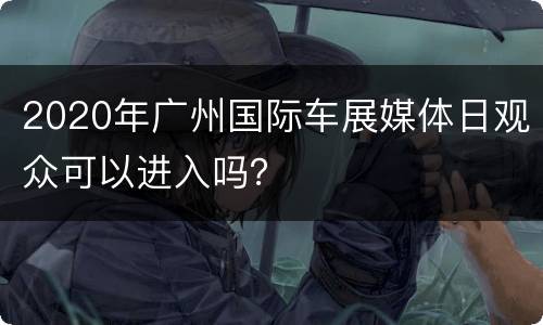 2020年广州国际车展媒体日观众可以进入吗？