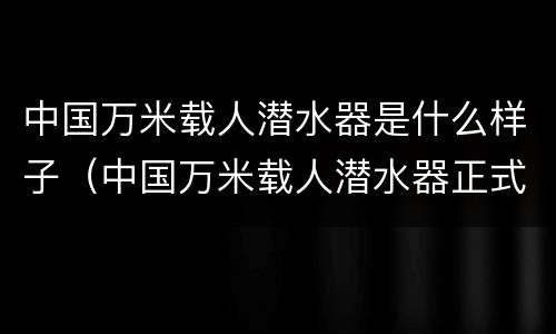 中国万米载人潜水器是什么样子（中国万米载人潜水器正式命名为）