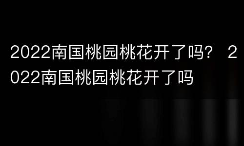 2022南国桃园桃花开了吗？ 2022南国桃园桃花开了吗