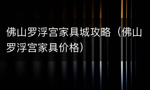佛山罗浮宫家具城攻略（佛山罗浮宫家具价格）