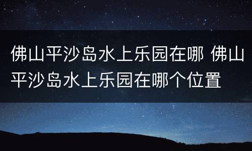 佛山平沙岛水上乐园在哪 佛山平沙岛水上乐园在哪个位置