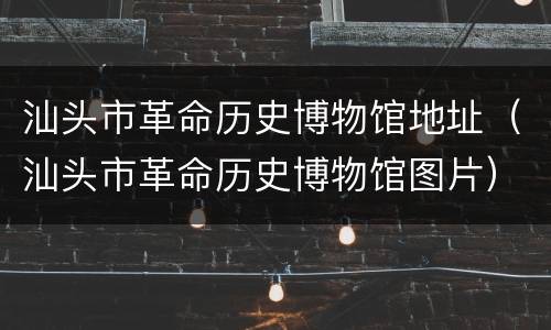 汕头市革命历史博物馆地址（汕头市革命历史博物馆图片）