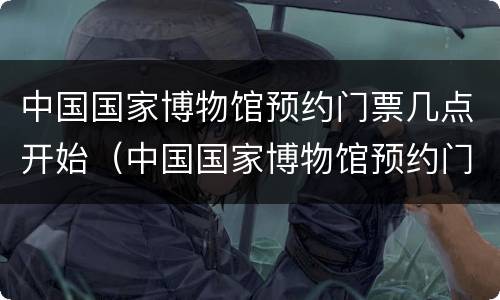 中国国家博物馆预约门票几点开始（中国国家博物馆预约门票几点开始预约）