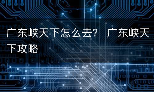广东峡天下怎么去？ 广东峡天下攻略
