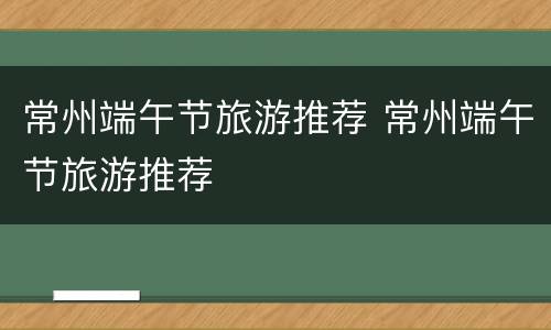 常州端午节旅游推荐 常州端午节旅游推荐