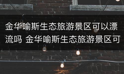 金华喻斯生态旅游景区可以漂流吗 金华喻斯生态旅游景区可以漂流吗