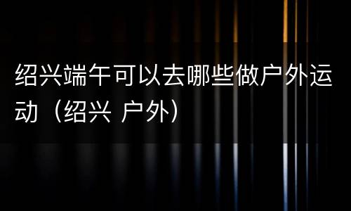 绍兴端午可以去哪些做户外运动（绍兴 户外）