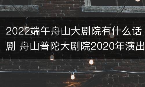 2022端午舟山大剧院有什么话剧 舟山普陀大剧院2020年演出